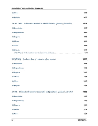 Open Object Technical Guide, Release 1.0
1421 iews
V

4075

1422 bjects
O

4077

CCXXXVIII

Products Attributes & Manufacturers (product_electronic)

4079

1423 escription
D

4083

1424 ependencies
D

4085

1425 eports
R

4087

1426 enus
M

4089

1427 iews
V

4091

1428 bjects
O

4093

1428.1Object: Product attributes (product.electronic.attribute) . . . . . . . . . . . . . . . . . . . . . . . . . 4093

CCXXXIX

Products date of expiry (product_expiry)

4095

1429 escription
D

4099

1430 ependencies
D

4101

1431 eports
R

4103

1432 enus
M

4105

1433 iews
V

4107

1434 bjects
O

4109

CCXL

Product extension to track sales and purchases (product_extended)

4111

1435 escription
D

4115

1436 ependencies
D

4117

1437 eports
R

4119

1438 enus
M

4121

1439 iews
V

4123

92

CONTENTS

 