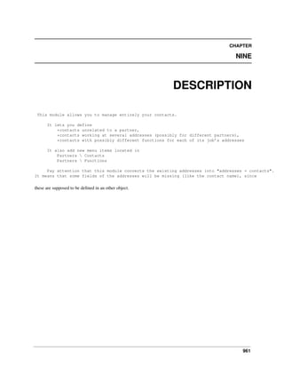 CHAPTER

NINE

DESCRIPTION
This module allows you to manage entirely your contacts.
It lets you define
*contacts unrelated to a partner,
*contacts working at several addresses (possibly for different partners),
*contacts with possibly different functions for each of its job’s addresses
It also add new menu items located in
Partners  Contacts
Partners  Functions
Pay attention that this module converts the existing addresses into "addresses + contacts".
It means that some fields of the addresses will be missing (like the contact name), since

these are supposed to be deﬁned in an other object.

961

 