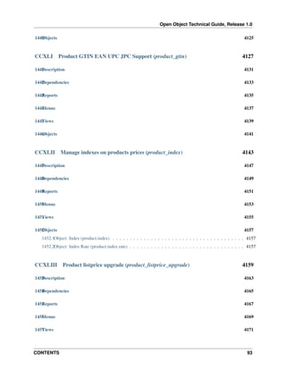 Open Object Technical Guide, Release 1.0
1440 bjects
O

CCXLI

4125

Product GTIN EAN UPC JPC Support (product_gtin)

4127

1441 escription
D

4131

1442 ependencies
D

4133

1443 eports
R

4135

1444 enus
M

4137

1445 iews
V

4139

1446 bjects
O

4141

CCXLII

Manage indexes on products prices (product_index)

4143

1447 escription
D

4147

1448 ependencies
D

4149

1449 eports
R

4151

1450 enus
M

4153

1451 iews
V

4155

1452 bjects
O

4157

1452.1Object: Index (product.index) . . . . . . . . . . . . . . . . . . . . . . . . . . . . . . . . . . . . . . 4157
1452.2Object: Index Rate (product.index.rate) . . . . . . . . . . . . . . . . . . . . . . . . . . . . . . . . . 4157

CCXLIII

Product listprice upgrade (product_listprice_upgrade)

4159

1453 escription
D

4163

1454 ependencies
D

4165

1455 eports
R

4167

1456 enus
M

4169

1457 iews
V

4171

CONTENTS

93

 
