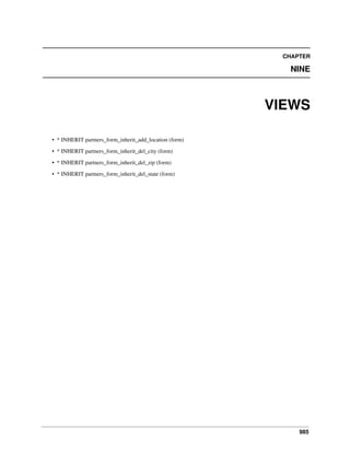 CHAPTER

NINE

VIEWS
• * INHERIT partners_form_inherit_add_location (form)
• * INHERIT partners_form_inherit_del_city (form)
• * INHERIT partners_form_inherit_del_zip (form)
• * INHERIT partners_form_inherit_del_state (form)

985

 