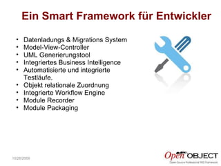 Ein Smart Framework für Entwickler 10/26/2009 Datenladungs & Migrations System Model-View-Controller  UML Generierungstool Integriertes Business Intelligence  Automatisierte und integrierte Testläufe. Objekt relationale Zuordnung Integrierte Workflow Engine Module Recorder Module Packaging 