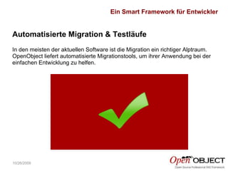 10/26/2009 Automatisierte Migration & Testläufe In den meisten der aktuellen Software ist die Migration ein richtiger Alptraum. OpenObject liefert automatisierte Migrationstools, um ihrer Anwendung bei der einfachen Entwicklung zu helfen. Ein Smart Framework für Entwickler 