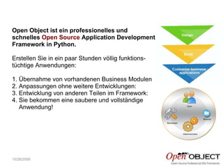 10/26/2009 Open Object ist ein professionelles und schnelles  Open Source  Application Development Framework in Python. Erstellen Sie in ein paar Stunden völlig funktions-tüchtige Anwendungen: 1. Übernahme von vorhandenen Business Modulen 2. Anpassungen ohne weitere Entwicklungen: 3. Entwicklung von anderen Teilen im Framework: 4. Sie bekommen eine saubere und vollständige  Anwendung! 