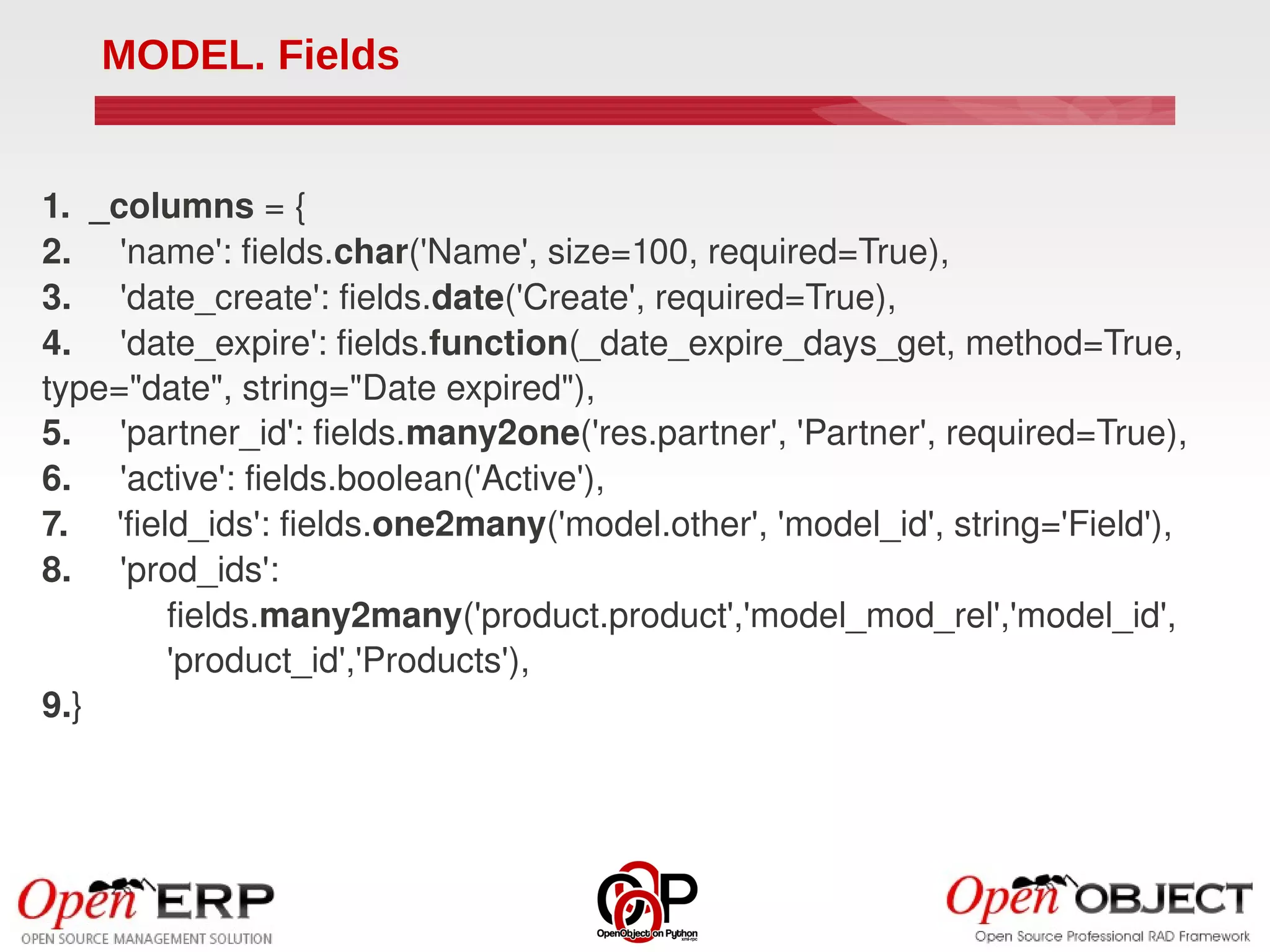 MODEL. Fields


1.  _columns = {
2.     'name': fields.char('Name', size=100, required=True),
3.     'date_create': fields.date('Create', required=True),
4.     'date_expire': fields.function(_date_expire_days_get, method=True, 
type="date", string="Date expired"),
5.     'partner_id': fields.many2one('res.partner', 'Partner', required=True),
6.     'active': fields.boolean('Active'),
7.     'field_ids': fields.one2many('model.other', 'model_id', string='Field'),
8.     'prod_ids':
            fields.many2many('product.product','model_mod_rel','model_id',
            'product_id','Products'),
9.}
 