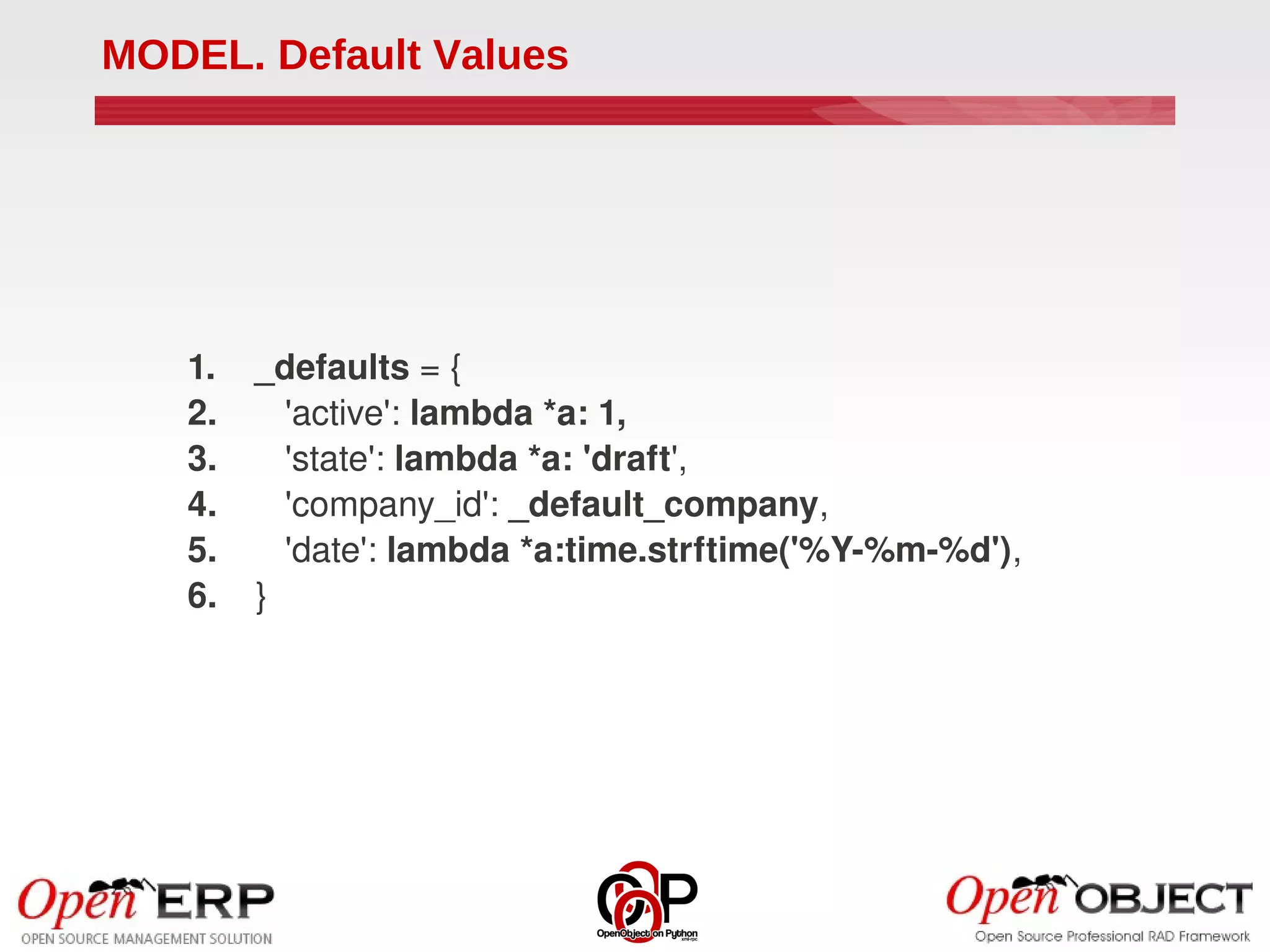 MODEL. Default Values




   1.    _defaults = {
   2.       'active': lambda *a: 1,
   3.       'state': lambda *a: 'draft',
   4.       'company_id': _default_company,
   5.       'date': lambda *a:time.strftime('%Y­%m­%d'),
   6.    }
 