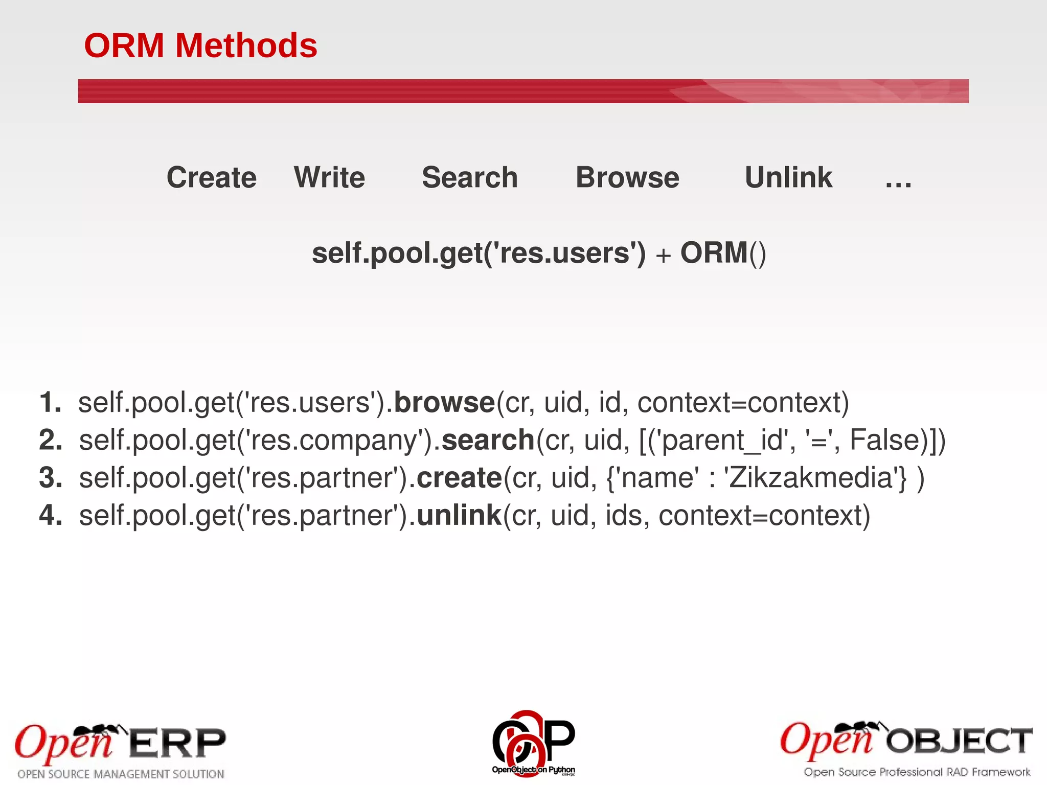 ORM Methods


          Create    Write       Search       Browse        Unlink      …

                       self.pool.get('res.users') + ORM()




1.  self.pool.get('res.users').browse(cr, uid, id, context=context)
2.  self.pool.get('res.company').search(cr, uid, [('parent_id', '=', False)])
3.  self.pool.get('res.partner').create(cr, uid, {'name' : 'Zikzakmedia'} )
4.  self.pool.get('res.partner').unlink(cr, uid, ids, context=context)
 