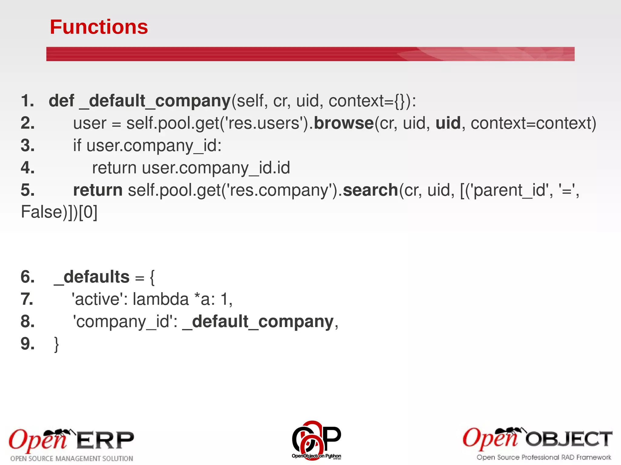 Functions


1.   def _default_company(self, cr, uid, context={}):
2.        user = self.pool.get('res.users').browse(cr, uid, uid, context=context)
3.        if user.company_id:
4.            return user.company_id.id
5.        return self.pool.get('res.company').search(cr, uid, [('parent_id', '=', 
False)])[0]


6.    _defaults = {
7.        'active': lambda *a: 1,
8.        'company_id': _default_company,
9.    }
 
