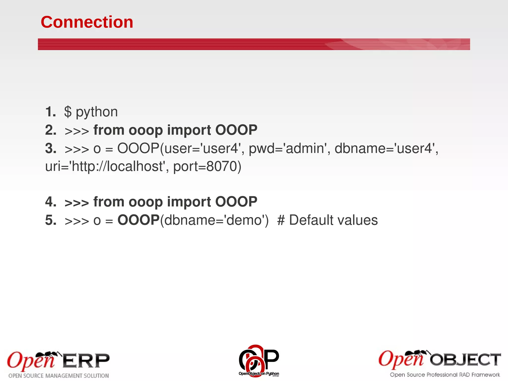 Connection




1.  $ python
2.  >>> from ooop import OOOP
3.  >>> o = OOOP(user='user4', pwd='admin', dbname='user4', 
uri='http://localhost', port=8070)

4.  >>> from ooop import OOOP
5.  >>> o = OOOP(dbname='demo')  # Default values
 