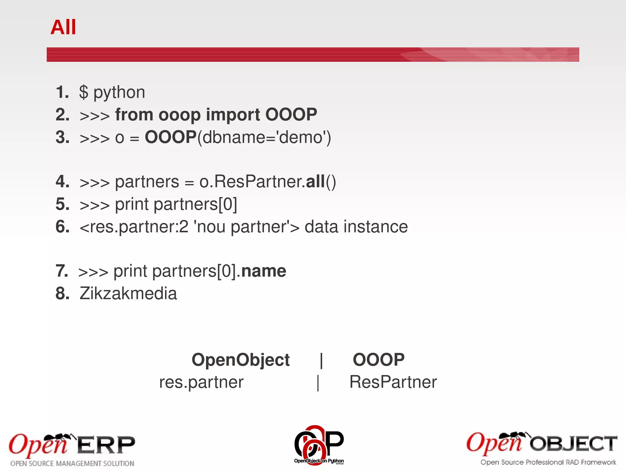 All


1.  $ python
2.  >>> from ooop import OOOP
3.  >>> o = OOOP(dbname='demo')

4.  >>> partners = o.ResPartner.all()
5.  >>> print partners[0]
6.  <res.partner:2 'nou partner'> data instance

7.  >>> print partners[0].name
8.  Zikzakmedia


                 OpenObject      |      OOOP
             res.partner               |      ResPartner
 