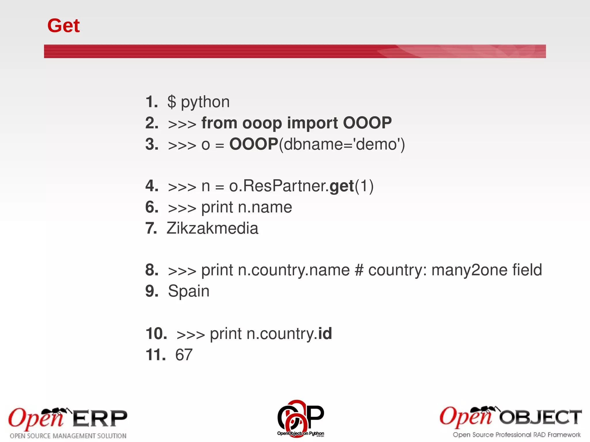 Get


      1.  $ python
      2.  >>> from ooop import OOOP
      3.  >>> o = OOOP(dbname='demo')

      4.  >>> n = o.ResPartner.get(1)
      6.  >>> print n.name
      7.  Zikzakmedia

      8.  >>> print n.country.name # country: many2one field
      9.  Spain

      10.  >>> print n.country.id
      11.  67
 