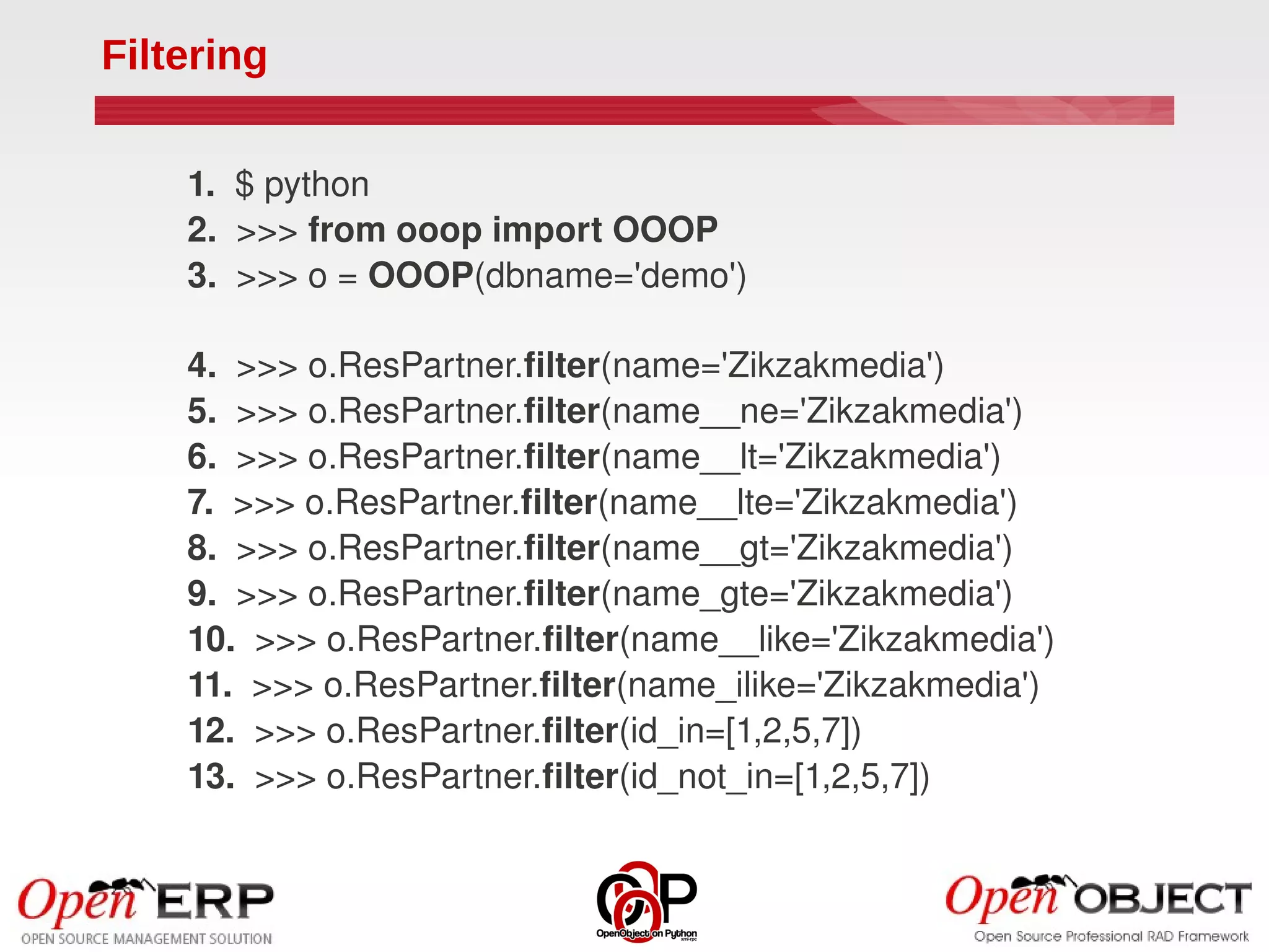 Filtering

    1.  $ python
    2.  >>> from ooop import OOOP
    3.  >>> o = OOOP(dbname='demo')

    4.  >>> o.ResPartner.filter(name='Zikzakmedia')
    5.  >>> o.ResPartner.filter(name__ne='Zikzakmedia')
    6.  >>> o.ResPartner.filter(name__lt='Zikzakmedia')
    7.  >>> o.ResPartner.filter(name__lte='Zikzakmedia')
    8.  >>> o.ResPartner.filter(name__gt='Zikzakmedia')
    9.  >>> o.ResPartner.filter(name_gte='Zikzakmedia')
    10.  >>> o.ResPartner.filter(name__like='Zikzakmedia')
    11.  >>> o.ResPartner.filter(name_ilike='Zikzakmedia')
    12.  >>> o.ResPartner.filter(id_in=[1,2,5,7])
    13.  >>> o.ResPartner.filter(id_not_in=[1,2,5,7])
 