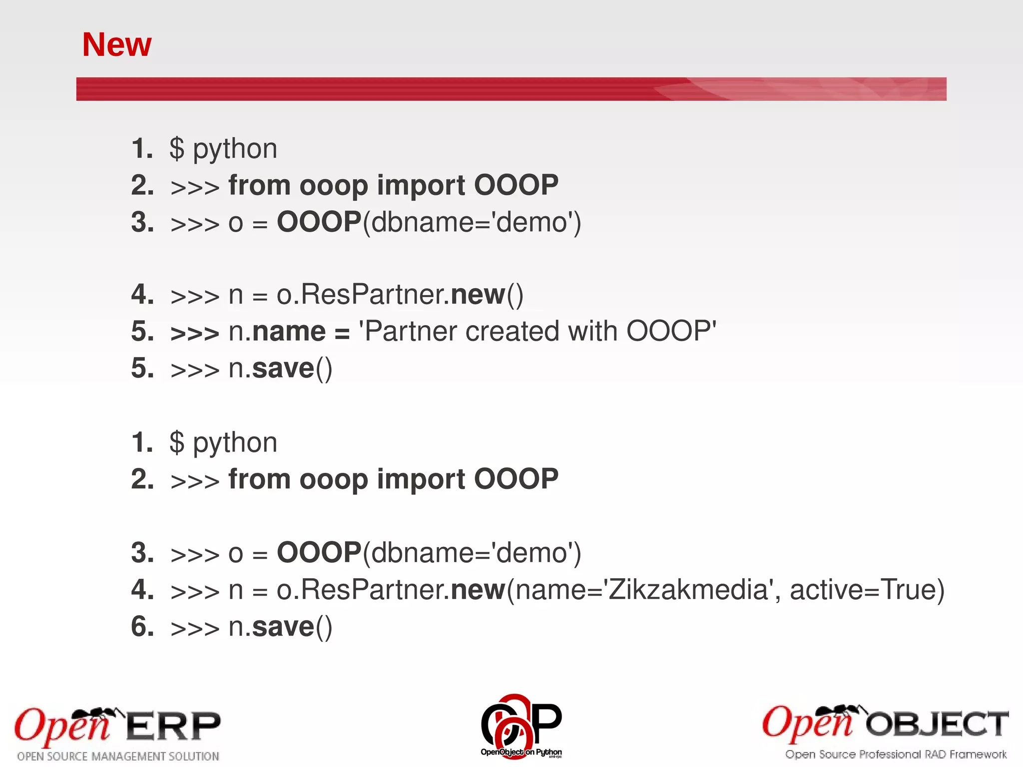 New

  1.  $ python
  2.  >>> from ooop import OOOP
  3.  >>> o = OOOP(dbname='demo')

  4.  >>> n = o.ResPartner.new()
  5.  >>> n.name = 'Partner created with OOOP'
  5.  >>> n.save()

  1.  $ python
  2.  >>> from ooop import OOOP

  3.  >>> o = OOOP(dbname='demo')
  4.  >>> n = o.ResPartner.new(name='Zikzakmedia', active=True)
  6.  >>> n.save()
 