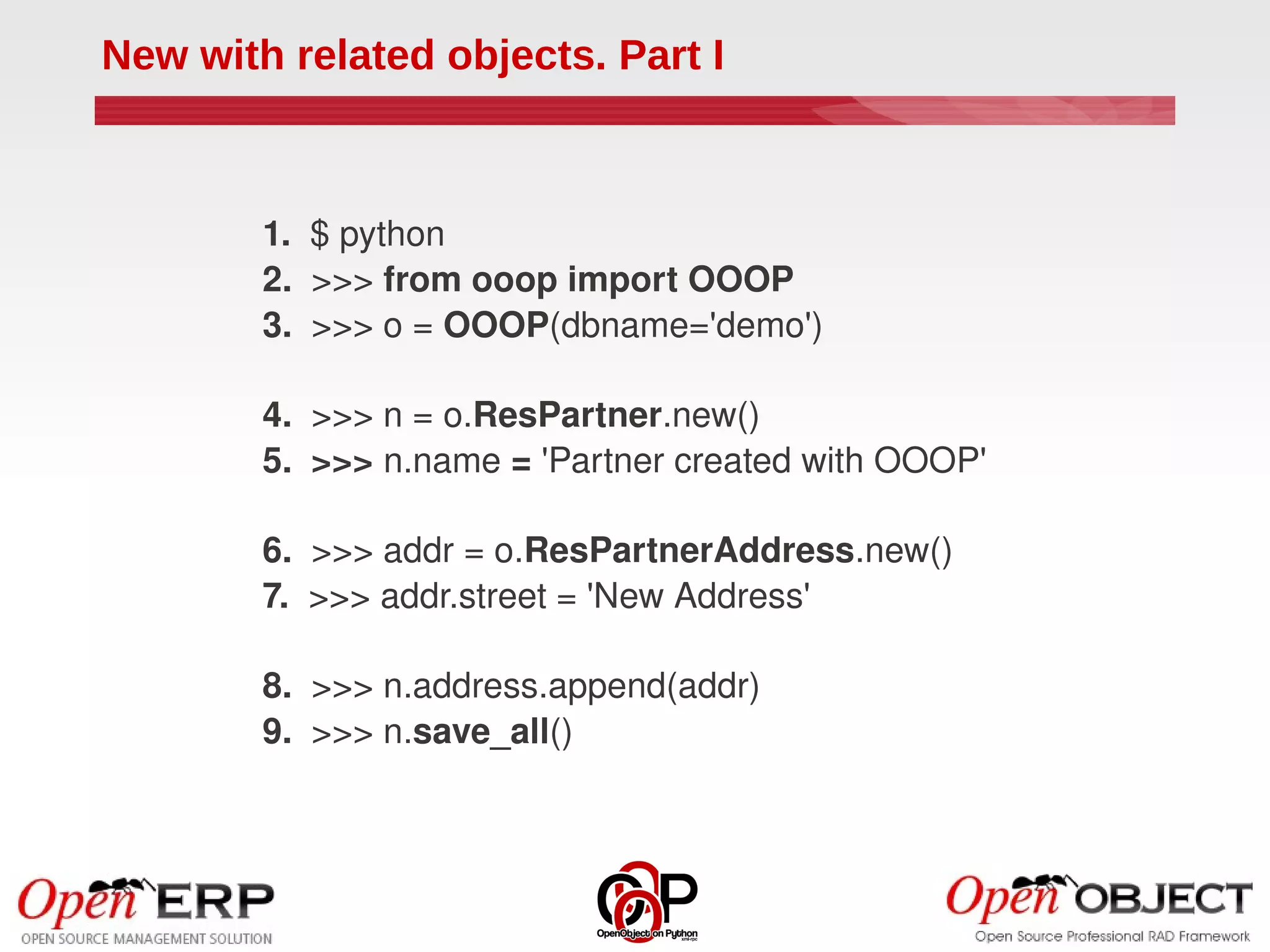 New with related objects. Part I



        1.  $ python
        2.  >>> from ooop import OOOP
        3.  >>> o = OOOP(dbname='demo')

        4.  >>> n = o.ResPartner.new()
        5.  >>> n.name = 'Partner created with OOOP'

        6.  >>> addr = o.ResPartnerAddress.new()
        7.  >>> addr.street = 'New Address'

        8.  >>> n.address.append(addr)
        9.  >>> n.save_all()
 
