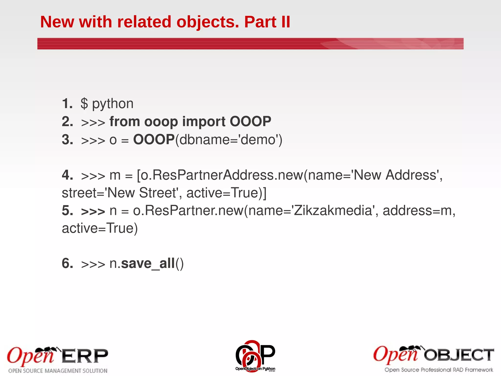 New with related objects. Part II



  1.  $ python
  2.  >>> from ooop import OOOP
  3.  >>> o = OOOP(dbname='demo')

  4.  >>> m = [o.ResPartnerAddress.new(name='New Address', 
  street='New Street', active=True)]
  5.  >>> n = o.ResPartner.new(name='Zikzakmedia', address=m, 
  active=True)

  6.  >>> n.save_all()
 