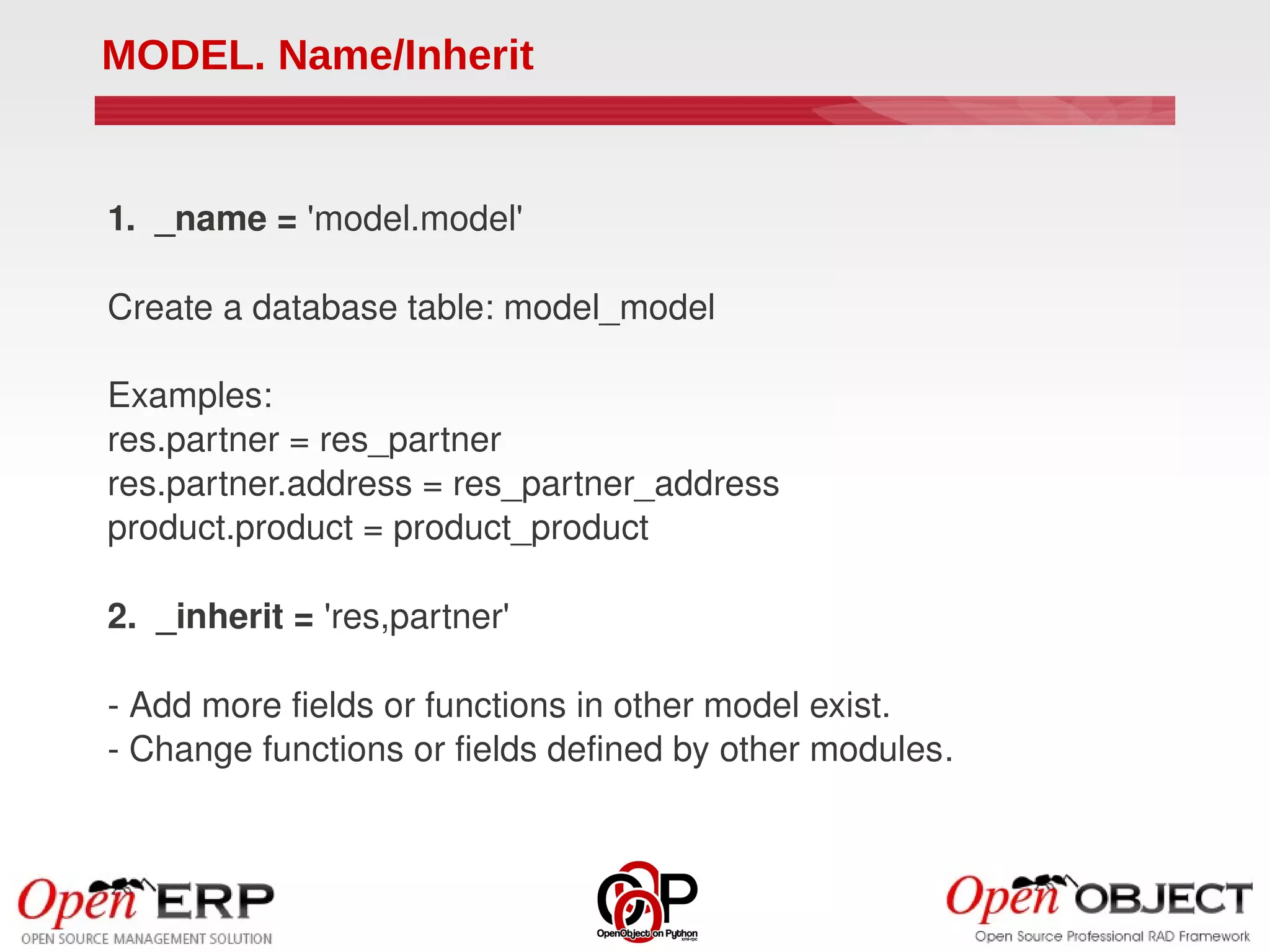 MODEL. Name/Inherit


1.  _name = 'model.model'

Create a database table: model_model

Examples:
res.partner = res_partner
res.partner.address = res_partner_address
product.product = product_product

2.  _inherit = 'res,partner'

­ Add more fields or functions in other model exist.
­ Change functions or fields defined by other modules.
 