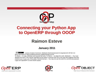 Connecting your Python App
    to OpenERP through OOOP

                             Raimon Esteve
                                         January 2011
                  Licence Creative Commons: Attribution-NonCommercial 3.0 Unported (CC BY-NC 3.0
More information to http://creativecommons.org/licenses/by-nc/3.0/
To Share — to copy, distribute and transmit the work. To Remix — to adapt the work. Attribution — You must
attribute the work in the manner specified by the author or licensor (but not in any way that suggests that they
endorse you or your use of the work). Noncommercial — You may not use this work for commercial purposes.
Logos are OpenERP S.A and OOOP project.
 