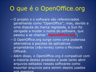 O que é o OpenOffice.org  O projeto e o software são referenciados geralmente como “OpenOffice”; mas, devido a uma disputa de marca registada, a Sun foi obrigada a mudar o nome do software, que passou a se chamar “ OpenOffice.org ”;  O OpenOffice.org surge como uma poderosa alternativa a pacotes de aplicativos proprietários (não-livres) como o Microsoft Office®.  Além disso, o OpenOffice.org é compatível com a maioria destes produtos e pode tanto abrir arquivos editados nesses softwares como exportar arquivos para serem depois usados nos mesmos.  