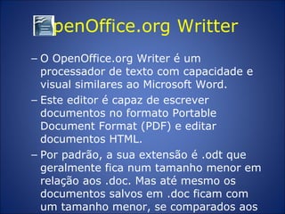 OpenOffice.org Writter  O OpenOffice.org Writer é um processador de texto com capacidade e visual similares ao Microsoft Word.  Este editor é capaz de escrever documentos no formato Portable Document Format (PDF) e editar documentos HTML.  Por padrão, a sua extensão é .odt que geralmente fica num tamanho menor em relação aos .doc. Mas até mesmo os documentos salvos em .doc ficam com um tamanho menor, se comparados aos salvos no Microsoft Word .  
