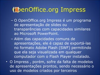 OpenOffice.org Impress  O OpenOffice.org Impress é um programa de apresentação de slides ou transparências com capacidades similares ao Microsoft PowerPoint.  Além das capacidades comuns de apresentações, ele é capaz de exportá-las no formato Adobe Flash (SWF) permitindo que ela seja visualizada em qualquer computador com o Flash Player instalado.  O Impress , porém, sofre da falta de modelos de apresentações prontos, sendo necessário o uso de modelos criados por terceiros 