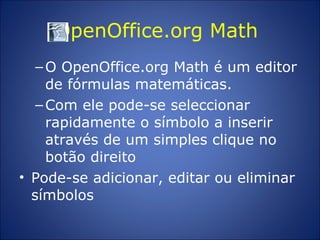 OpenOffice.org Math  O OpenOffice.org Math é um editor de fórmulas matemáticas.  Com ele pode-se seleccionar rapidamente o símbolo a inserir através de um simples clique no botão direito  Pode-se adicionar, editar ou eliminar símbolos 