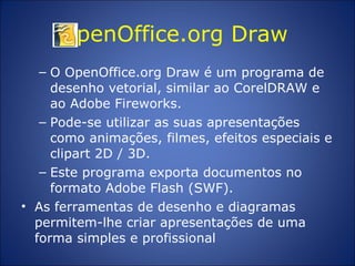 OpenOffice.org Draw  O OpenOffice.org Draw é um programa de desenho vetorial, similar ao CorelDRAW e ao Adobe Fireworks.  Pode-se utilizar as suas apresentações como animações, filmes, efeitos especiais e clipart 2D / 3D.  Este programa exporta documentos no formato Adobe Flash (SWF).  As ferramentas de desenho e diagramas permitem-lhe criar apresentações de uma forma simples e profissional 