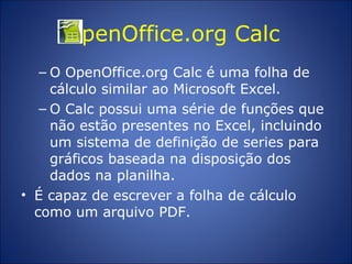 OpenOffice.org Calc  O OpenOffice.org Calc é uma folha de cálculo similar ao Microsoft Excel.  O Calc possui uma série de funções que não estão presentes no Excel, incluindo um sistema de definição de series para gráficos baseada na disposição dos dados na planilha.  É capaz de escrever a folha de cálculo como um arquivo PDF. 