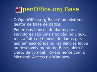 OpenOffice.org Base O OpenOffice.org Base é um sistema gestor de base de dados.  Poderosos bancos de dados para servidores são uma tradição no Linux, mas a falta de bancos de dados para uso em escritórios ou residências levou ao desenvolvimento do Base, além é claro, de competir diretamente com o Microsoft Access no Windows. 