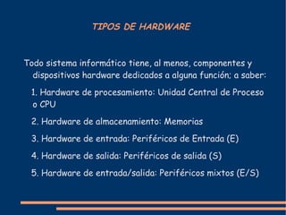TIPOS DE HARDWARE Todo sistema informático tiene, al menos, componentes y dispositivos hardware dedicados a alguna función; a saber: 1. Hardware de procesamiento: Unidad Central de Proceso o CPU 