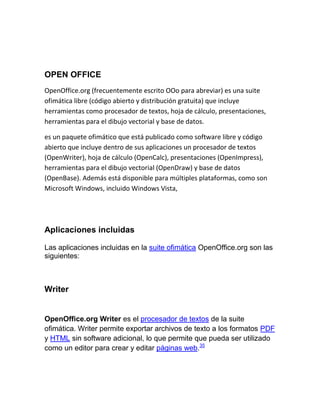 OPEN OFFICE<br />OpenOffice.org (frecuentemente escrito OOo para abreviar) es una suite ofimática libre (código abierto y distribución gratuita) que incluye herramientas como procesador de textos, hoja de cálculo, presentaciones, herramientas para el dibujo vectorial y base de datos.<br />es un paquete ofimático que está publicado como software libre y código abierto que incluye dentro de sus aplicaciones un procesador de textos (OpenWriter), hoja de cálculo (OpenCalc), presentaciones (OpenImpress), herramientas para el dibujo vectorial (OpenDraw) y base de datos (OpenBase). Además está disponible para múltiples plataformas, como son Microsoft Windows, incluido Windows Vista,<br />                           <br />Aplicaciones incluidas<br />Las aplicaciones incluidas en la suite ofimática OpenOffice.org son las siguientes:<br />Writer<br />OpenOffice.org Writer es el procesador de textos de la suite ofimática. Writer permite exportar archivos de texto a los formatos PDF y HTML sin software adicional, lo que permite que pueda ser utilizado como un editor para crear y editar páginas web.35<br />Calc<br />OpenOffice.org Calc es una hoja de cálculo similar a Microsoft Excel. Calc ofrece una serie de características no presentes en Excel, incluyendo un sistema que, automáticamente define serie de gráficas, sobre la base de la disposición de la información del usuario. Calc también puede exportar hojas de cálculo para el formato PDF.<br />Impress<br />OpenOffice.org Impress es un programa de presentación similar a Microsoft PowerPoint . Puede exportar presentaciones al formato SWF, permitiendo que se reproduzca en cualquier computadora con un reproductor de Flash instalado. También incluye la capacidad de crear archivos PDF, y la capacidad de leer archivos de Microsoft PowerPoint. <br />Base<br />OpenOffice.org Base es un programa de base de datos similar a Microsoft Access. OpenOffice.org Base permite la creación y manejo de bases de datos, elaboración de formularios e informes que proporcionan a los usuarios finales un acceso fácil a los datos. Al igual que Microsoft Access, <br />Draw<br />OpenOffice.org Draw es un editor de gráficos vectoriales y herramienta de diagramación, similar a Microsoft Visio y comparable en características a las primeras versiones de CorelDRAW. Ofrece «conectores» entre las formas, que están disponibles en una gama de estilos de línea y facilitan la construcción de los dibujos, como diagramas de flujo. Tiene características similares a la edición de software de escritorio como Scribus y Microsoft Publisher. Draw también puede exportar sus creaciones al formato PDF y al estándar SVG.<br />Math<br />OpenOffice.org Math es una aplicación diseñada para la creación y edición de fórmulas matemáticas. La aplicación utiliza un lenguaje de marcado para crear las fórmulas. Dichas fórmulas pueden ser incorporadas dentro de otros documentos de OpenOffice.org, tales como los creados por Writer; permitiendo al usuario la posibilidad de incrustarlas al documento como objetos. Math soporta múltiples fuentes y puede exportar fórmulas a los formatos de archivo ODF, PDF.<br />