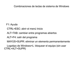 Combinaciones de teclas de sistema de Windows
F1: Ayuda
CTRL+ESC: abrir el menú Inicio
ALT+TAB: cambiar entre programas abiertos
ALT+F4: salir del programa
MAYÚS+SUPR: eliminar un elemento permanentemente
Logotipo de Windows+L: bloquear el equipo (sin usar
CTRL+ALT+SUPR)
 