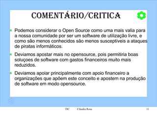 Comentário/Critica Podemos considerar o Open Source como uma mais valia para a nossa comunidade por ser um  software  de utilização livre, e como são menos conhecidos são menos s usceptíveis  a ataques de piratas informáticos.  Deviamos apostar mais no opensource, pois permitiria boas soluçoes de software com gastos financeiros muito mais reduzidos. Deviamos apoiar principalmente com apoio financeiro a organizações que apõem este conceito e apostem na produção de software em modo opensource. 