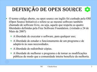 Definição de Open Source O termo código aberto, ou open source em inglês foi cunhado pela OSI (Open Source Initiative) e refere-se ao mesmo software também chamado de software livre, ou seja, aquele que respeita as quatro liberdades definidas pela Free Software Foundation. (visitado a 24 de Maio de 2007) A liberdade de executar o software, para qualquer uso; A liberdade de estudar o funcionamento de um programa e de adaptá-lo às suas necessidades.  A liberdade de redistribuir cópias. A liberdade de melhorar o programa e de tornar as modificações públicas de modo que a comunidade inteira beneficie da melhoria.  