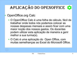 Aplicação do OpenOffice OpenOffice.org Calc O OpenOffice Calc é uma folha de cálculo, fácil de trabalhar onde todos nós podemos colocar as nossas despesas mensais e assim ficar com uma maior noção dos nossos gastos. Os docentes podem utilizar esta aplicação de maneira a gerir melhor a sua turma(s). O Calc é uma aplicação do  Open Office, com muitas semelhanças ao Excel do Microsoft Office. 