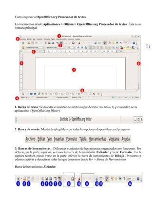 Como ingresar a OpenOffice.org Procesador de textos.

Lo iniciaremos desde Aplicaciones > Oficina > OpenOffice.org Procesador de textos. Ésta es su
ventana principal:




                                                                                                     11




1. Barra de título: Se muestra el nombre del archivo (por defecto, Sin título 1) y el nombre de la
aplicación ( OpenOffice.org Writer)




2. Barra de menús: Menús desplegables con todas las opciones disponibles en el programa




3. Barras de herramientas : Diferentes conjuntos de herramientas organizados por funciones. Por
defecto, en la parte superior, veremos la barra de herramientas Estándar y la de Formato . En la
captura también puede verse en la parte inferior la barra de herramientas de Dibujo . Nosotros p
odemos activar y desactivar todas las que deseemos desde Ver > Barra de Herramientas

Barra de herramientas Estándar:
 