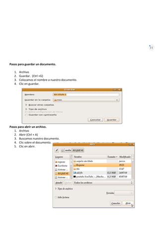 11




Pasos para guardar un documento.

   1.   Archivo
   2.   Guardar. (Ctrl +G)
   3.   Colocamos el nombre a nuestro documento.
   4.   Clic en guardar.




Pasos para abrir un archivo.
   1. Archivo
   2. Abrir (Ctrl + A)
   3. Buscamos nuestro documento.
   4. Clic sobre el documento.
   5. Clic en abrir.
 