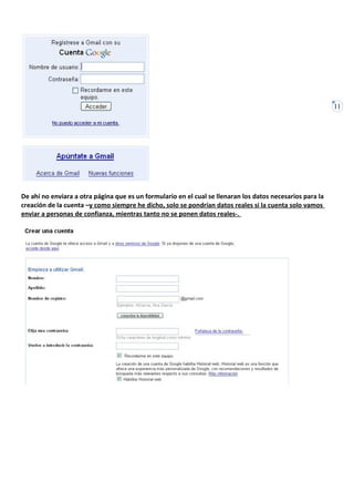 11




De ahí no enviara a otra página que es un formulario en el cual se llenaran los datos necesarios para la
creación de la cuenta –y como siempre he dicho, solo se pondrían datos reales si la cuenta solo vamos
enviar a personas de confianza, mientras tanto no se ponen datos reales-.
 