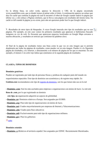 En la última línea, en color verde, aparece la dirección o URL de la página encontrada
www.casadellibro.com, que es donde iremos al pulsar sobre el título. A continuación aparece un enlace que
dice En caché que contiene la página tal cual la encontró el robot de Google cuando indexó la página por
última vez, y otro enlace a Páginas similares, que te lleva a una página con resultados del mismo tema. En
caché es útil cuando la página ya no existe, pero aún así queremos poder leer lo que Google indexó.



7. -Resultados de otros tipos de búsquedas. A veces Google intercala otro tipo de resultados que no son 11
páginas. Por ejemplo, en este caso vemos los primeros resultados que aparecen si hubiésemos buscado
imágenes en vez de web. Es frecuente que aparezcan negocios localizados en Google Maps cercanos a
nuestra ubicación, y resultados en noticias que contienen las palabras clave.



Al final de la página de resultados tienes una línea como la que ves en esta imagen que te permite
desplazarte por todas las páginas de resultados, como puedes ver en esta imagen. Puedes ir a la Siguiente
página de resultados, a la Anterior, o directamente a un número de página de los que se muestran. En este
ejemplo, el número 2 en color rojo indica que estaríamos en la segunda página de resultados.




CLASES y TIPOS DE DOMINIOS


Dominios genéricos
Pueden ser registrados por todo tipo de personas físicas y jurídicas de cualquier parte del mundo sin
requerimientos especiales. Este tipo de dominios son económicos y de registro muy rápido. En
Guidom.com recomendamos este tipo de registro de dominios, son los que tienen más uso en la red


- Dominios .com: Son los más acertados para empresas u organizaciones con ánimo de lucro. La red está
llena de .com, por lo que registrando un dominio
 este tipo, su organización adquirirá un aspecto de globalidad.
- Dominios .eu: Dominios relativos a Europa. Son asignados por EURID.
- Dominios .org: Para todo tipo de organizaciones sin ánimo de lucro.
- Dominios .net: Usados mayoritariamente por empresas de Internet y Telecomunicaciones.
- Dominios .edu: Usados para fines educativos
- Dominios .mil: Exclusivamente para todo tipo de organizaciones militares.
- Dominios .gov: Para los gobiernos
  subir


Dominios estatales
- Dominios .es:Relativos al territorio español. Son asignados por ESNIC. Recientemente liberalizados.
 