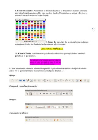 8. Color del carácter: Pulsando en la diminuta flecha de la derecha nos mostrará un menú
       con todos los colores disponibles para nuestras fuentes. Con pinchar en uno de ellos o en el
       mismo botón aplicaremos el color elegido.




                                                                                                      11




                                               9. Fondo del carácter: De la misma forma podremos
       seleccionar el color del fondo de las fuentes que seleccionemos.

                                        CON FONDO AMARILLO

       10. Color de fondo: Hará lo mismo que el fondo del carácter pero aplicándolo a todo el
       párrafo en el que estemos.

                         Este párrafo es un ejemplo para ver cómo se
                         aplica el color de fondo a todo él. Es un
                         ejemplo con el color de fondo violeta.

Existen muchas más barras de herramientas pero su explicación se escapa de los objetivos de este
curso, por lo que simplemente mostraremos aquí algunas de ellas…:

Dibujo:




Campos de control de formulario:




Imagen:




Numeración y viñetas:
 