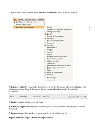 …y la forma de acceder a ellas: Ver > Barras de herramientas >activar la barra deseada




                                                                                                    11




4. Barra de estado: Nos muestra los datos básicos de nuestro documento tales como (la página y el
número de páginas, el tipo de formato, el idioma elegido, el modo y tamaño de visión del
documento…




5. Reglas: Medidas, tabulaciones, márgenes…

6. Barras de desplazamiento: Para desplazarnos por todo el documento, tanto en vertical como en
horizontal.

7. Hoja en blanco: Hoja por defecto que se nos abre al iniciar la aplicación

Espacio de trabajo, reglas y barras de desplazamiento:
 