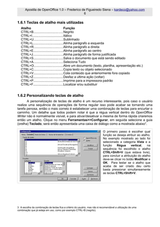 Apostila de OpenOffice 1.0 – Frederico de Figueiredo Siena – kardeco@yahoo.com
                                              6

1.6.1 Teclas de atalho mais utilizadas
   Atalho                                  Função
   CTRL+B.................................Negrito
   CTRL+I..................................Itálico
   CTRL+U................................Sublinhado
   CTRL+L.................................Alinha parágrafo a esquerda
   CTRL+R................................Alinha parágrafo a direita
   CTRL+E.................................Alinha parágrafo ao centro
   CTRL+J.................................Alinha parágrafo de forma justificada
   CTRL+S.................................Salva o documento que está sendo editado
   CTRL+A.................................Seleciona Tudo
   CTRL+O................................Abre um documento (texto, planilha, apresentação etc.)
   CTRL+C................................Copia texto ou objeto selecionado
   CTRL+V.................................Cola conteúdo que anteriormente fora copiado
   CTRL+Z.................................Desfaz a ultima ação (voltar)
   CTRL+P.................................Imprime para a impressora padrão
   CTRL+F.................................Localizar e/ou substituir


1.6.2 Personalizando teclas de atalho
       A personalização de teclas de atalho é um recurso interessante, pois caso o usuário
realize uma sequência de operações de forma regular isso pode acabar se tornando uma
tarefa penosa, então o mais correto é estabelecer uma combinação de teclas para encurtar o
caminho. Um detalhe que todos podem notar é que a régua vertical dentro do OpenOffice
Writer não é normalmente visível, e para ativar/desativar a mesma de forma rápida criaremos
então um atalho. Clique no menu Ferramentas>>Configurar, em seguida selecione a guia
(orelha) Teclado, será então apresentada uma caixa de diálogo como a mostrada abaixo3.

                                                                            O primeiro passo é escolher qual
                                                                            função se deseja atribuir ao atalho.
                                                                            No exemplo mostrado ao lado foi
                                                                            selecionado a categoria Vista e a
                                                                            função     Régua      vertical,   na
                                                                            sequência foi escolhido o atalho
                                                                            CTRL+Shift+V (que estava livre),
                                                                            para concluir a atribuição do atalho
                                                                            deve-se clicar no botão Modificar e
                                                                            OK. Para testar se o atalho que
                                                                            acaba de ser criado deu certo
                                                                            basta pressionar simultaneamente
                                                                            as teclas CTRL+Shift+V.




3 A escolha da combinação de teclas fica a critério do usuário, mas não é recomendável a utilização de uma
combinação que já esteja em uso, como por exemplo CTRL+B (negrito).
 