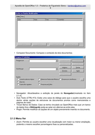 Apostila de OpenOffice 1.0 – Frederico de Figueiredo Siena – kardeco@yahoo.com
                                            8




   • Comparar Documento: Compara o conteúdo de dois documentos;




   • Navegador: Ativa/desativa a exibição da janela do Navegador(mostrada no ítem
     2.1.4);
   • Auto Texto (CTRL+F3): Exibe uma caixa de diálogo para que o usuário escolha uma
     dentre várias opções de estruturas de documentos prontos como memorandos e
     páginas de rosto;
   • Trocar Banco de Dados: Caso se tenha vinculado ao OpenOffice mais que um banco
     de dados fora o Bibliografy pode-se optar em alternar-se entre eles;
   • Plugin: Permite modificar as opções de um objeto previamente inserido no documento.



2.1.3 Menu Ver
   • Zoom: Permite ao usuário escolher uma visualização com maior ou menor ampliação,
     podendo o mesmo escolher porcentagens fixas ou personalizadas;
 