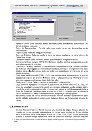 Apostila de OpenOffice 1.0 – Frederico de Figueiredo Siena – kardeco@yahoo.com
                                            9




   • Fonte de Dados (F4): Visualiza dentro da mesma área da Galeria o conteúdo de um
     banco de dados existente;
   • Barra de Ferramentas: Permite selecionar quais barras de ferramentas serão
     visualizadas;
   • Régua: Exibe ou oculta a régua horizontal;
   • Barra de Estatus: Exibe ou oculta a barra de status localizada na parte inferior do
     OpenOffice Writer;
   • Limites do Texto: Exibe ou oculta a linha que delimita as margens do texto5;
   • Sombreamento de campos (CTRL+F8): Exibe ou oculta a sombra que aparece quando
     se inicia por exemplo uma lista;
   • Campos (CTRL+F9): Exibe ou oculta dentro de um documento que contenha campos
     de dados as informações que nele estejam contidas, como por exemplo em uma mala
     direta o campo Endereço que exibe os endereços cadastrados previamente em uma
     tabela de dados;
   • Caracteres não imprimíveis (CTRL+F10): Insere visualmente no documento caracteres
     especiais (.: espaço em branco - ¶: fim de linha - →: tabulação) para informar o usuário
     sobre os espaços em branco e finais de linhae tabs;
   • Parágrafos Ocultos: Exibe ou oculta os parágrafos do documento;
   • Layout Online: Apresenta ao usuário o documento de forma totalizada, ou seja, ao
     invés de visualizar o documento como se o mesmo estivesse sendo redigido sobre
     uma folha em formato qualquer (A4 por exemplo), passa a exibi-lo ocupando toda a
     área do StarWriter, restringindo-se apenas em exibir o conteúdo que se encontra
     dentro dos limites do texto, inclusive ocultando a separação entre páginas;
   • Tela Inteira: Exibe em toda a área disponível do monitor apenas o conteúdo que está
     sendo editado, deixando de exibir assim todas as barras de ferramentas e barra de
     menu.


2.1.4 Menu Inserir
   • Quebra Manual: Insere de forma manual uma quebra de página forçada abaixo da
     posição do cursor, ou seja, independente do cursor estar próximo ao fim da página
     será "adicionada" uma nova página abaixo do cursor. Esta opção faz-se necessária
     quando o usuário deseja inserir uma folha em branco ou começar um novo assunto
  5 As linhas que vemos delimitando os limites do texto e objetos não são impressas, servem apenas para orientação
    visual.
 