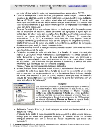 Apostila de OpenOffice 1.0 – Frederico de Figueiredo Siena – kardeco@yahoo.com
                                              10

       em outra página, evitando então que se pressione várias vezes a tecla ENTER;
     • Campos: Esta opção é rica em detalhes, pois pode-se inserir campos como data, hora
       e número de páginas. A data e a hora podem ser configuradas através da subopção
       Outros (CTRL+F2) para que sejam atualizadas automaticamente. A opção de
       atualização automática de data faz-se necessária por exemplo em documentos que
       são editados diariamente e que posteriormente podem ser impressos ou enviados por
       email com certa freqüência;
     • Caracter Especial: Exibe uma caixa de diálogo contendo uma série de caracteres que
       não se encontram em teclados, esses caracteres são agregados a alguns tipos de
       fontes (tipos de letras) como por exemplo a fonte Symbol, dentre eles encontramos o
       símbolo de marca registrada (®), Copyrigth (©), Parágrafo (§), expressões
       matemáticas (½, ¼, ¾, ±) e caracteres específicos de outras línguas como por
       exemplo o símbolo (¿) que sinaliza o início de uma pergunta na ortografia espanhola;
     • Seção: Insere abaixo do cursor uma seção independente das políticas de formatação
       do documento para a edição de um conteúdo distinto;
     • Hiperlink: Permite otimizar a inserção de componentes da WEB, como links de acesso
       para hiperlinks, email, ftp e etc;
     • Cabeçalho: A subopção mais utilizada desta, é a Padrão. Ao inserir um cabeçalho
       padrão o OpenOffice Writer redimensiona automaticamente os limites verticais do
       texto, diminuindo o mesmo cerca de dois centímetros, onde um centímetro é
       reservado para o cabeçalho e um centímetro é o espaço entre o cabeçalho e o corpo
       do documento. Caso o usuário opte por remover o cabeçalho é exibido um aviso
       informando que o conteúdo nele inserido será apagado;
     • Rodapé: Possui as mesmas características do cabeçalho;
     • Nota de Rodapé: Tem a função de inserir no campo rodapé notas informativas6;
     • Marcador de texto: Esta opção tem a função de inserir no documento um ou mais
       marcadores para que se possa acessar trechos de textos de forma dinâmica, ou seja,
       ele insere uma referência a partir do cursor; referência esta que pode ser acessada
       através do Navegador que se encontra disponível na Barra de Ferramentas em um
       ícone sob a forma de “cata-vento”;
                                                                 Navegador
                                  Este recurso disponibiliza ao usuário uma forma rápida e dinâmica
                                  de acessar todos os itens inseridos em seu documento, ou seja,
                                  ele é capaz de encontrar referências de Títulos, Tabelas,
                                  Molduras de texto, Marcadores de Texto etc., desde que todos
                                  os objetos inseridos no documento possuam um nome. Pode-se
                                  por exemplo procurar dentro de um documento de 1000 páginas
                                  por alguma referência de Moldura de Texto e a mesma desde
                                  que previamente nomeada certamente será encontrada.



     • Referência Cruzada: Esta opção é utilizada para se atribuir um destino ao link de um
       documento HTML;
     • Anotação: Esta opção é muito interessante, pois ao acioná-la abre-se uma caixa de
       diálogo para se inserir uma pequena anotação. É inserido então um pequeno
       retângulo amarelo7 que tem a função de indicar visualmente que existe uma
       “Anotação”;
6 As Notas de Rodapé são âncoras que podem ser acessadas como um link apenas clicando na referência da mesma.
7 Este pequeno retângulo amarelo não é imprimível.
 