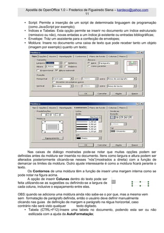 Apostila de OpenOffice 1.0 – Frederico de Figueiredo Siena – kardeco@yahoo.com
                                             11

    • Script: Permite a inserção de um script de determinada linguagem de programação
      (como JavaScript por exemplo);
    • Índices e Tabelas: Esta opção permite se inserir no documento um índice estruturado
      (remissivo ou não), novas entadas a um índice já existente ou entradas bibliográficas;
    • Envelope: Tráz um assistente para a confecção de envelopes;
    • Moldura: Insere no documento uma caixa de texto que pode receber tanto um objeto
      (imagem por exemplo) quanto um texto;




        Nas caixas de diálogo mostradas pode-se notar que muitas opções podem ser
definidas antes da moldura ser inserida no documento. Itens como largura e altura podem ser
alterados posteriormente clicando-se nesses “nós”(mostrados a direita) com a função de
demarcar os limites da moldura. Outro ajuste interessante é como a moldura ficará perante o
texto.
        Os Contornos de uma moldura têm a função de inserir uma margem interna como se
pode notar na figura acima.
        A opção de inserir Colunas dentro do texto pode ser
feita utilizando-se as sugestões ou definindo-se a largura de
cada coluna, inclusive o espaçamento entre elas.

OBS: quando se adiciona uma moldura ainda não sabe-se o por que, mas a mesma vem
sem formatação de parágrafo definida, então o usuário deve definir manualmente
clicando nas guias de definição de margem e parágrafo na régua horizontal, caso
contrário não será visto qualquer      texto digitado.
     • Tabela (CTRL+F12):Insere uma tabela no documento, podendo esta ser ou não
        estilizada com a ajuda da AutoFormatação;
 