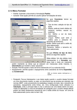 Apostila de OpenOffice 1.0 – Frederico de Figueiredo Siena – kardeco@yahoo.com
                                            14

2.1.5 Menu Formatar
   • Padrão: Submete o documento a formatação Padrão;
   • Caracter: Esta opção permite ao usuário aplicar formatações de texto;

                                                    Na guia Caracteres          temos    as
                                                    seguintes opções:

                                                    • Tipo de letra: seleção do tipo de
                                                       fonte;
                                                    • Efeitos: pode-se inserir efeitos de
                                                       contorno, sombra, rasurar ou
                                                       sublinhar;
                                                    • Cor: Define a cor do texto
                                                       selecionado;
                                                    • Língua: Define qual será o
                                                       critério para a pesquisa do
                                                    dicionário de sinônimos;
                                                    •Estilo: Define qual será o estilo do
                                                    texto selecionado;
                                                    •Tamanho: Define o tamanho do
                                                    texto selecionado.

                                                    Na guia Efeitos de tipo de letra
                                                    temos as seguintes opções:

                                                     •Mais efeitos: Um dos efeitos mais
                                                     interessantes é o Versalete que
                                                     deixa todo o texto em maiúsculo
   porém mantendo as letras que já estavam em maiúsculas ainda maiores, e
   Intermitente que mantém o texto “piscando”;
 • Posição: Permite ajustar o texto de forma sobrescrita (m2) ou subscrita (H2O);
 • Espaçamento: permite ajustar o espaçamento entre caracteres de forma Expandida
   ou Condensada;
                                                      OBS: as demais opções restringem-se a
                                                      ajustes.



   • Parágrafo: Faz-se interessante o uso desta opção quando o usuário deseja formatar
     um novo documento mestre, ou seja, um documento que se encaixe por exemplo nas
     normas ABNT, onde previamente se estabeleça margens de texto, tipo e tamanho de
     caracteres, espaçamento entre linhas, etc. Uma configuração muito utilizada é a
     Tabulação, onde a principal idéia é criar a estrutura de uma tabela dentro do texto.
     Todas as alterações a nível de formatação de parágrafo que o usuário deseja efetuar
     podem ser feitas diretamente clicando-se com o botão direito do mouse em cima do
     texto selecionado (como visto no item 1.2);
 