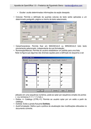 Apostila de OpenOffice 1.0 – Frederico de Figueiredo Siena – kardeco@yahoo.com
                                        16

    • Ocultar: oculta determinadas informações da seção desejada.

• Colunas: Permite a definição de quantas colunas de texto serão aplicadas a um
  determinado parágrafo, página ou trecho de texto selecionado;




• Caixa/Caracteres: Permite fixar em MAIÚSCULO ou MINÚSCULO todo texto
  previamente selecionado, independente de sua formatação;
• Numeração/Marcas: Permite ao usuário estabelecer um padrão para uma lista;
  Note na figura que algumas das diversas opções para a definição do esquema a ser




  utilizado em uma sequência numérica, pode-se optar por sequência simples de pontos
  ( ) ou remissiva (1.1.1, 1.1.2 etc.).
• Estilos >> Catálogo (CTRL+Y): Permite ao usuário optar por um estilo a partir do
   catálogo;
• Estilista: Exibe a janela flutuante Estilista;
• AutoFormatação: Define qual a política de atualização das modificações efetuadas no
   documento corrente;
 
