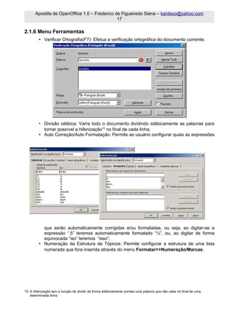 Apostila de OpenOffice 1.0 – Frederico de Figueiredo Siena – kardeco@yahoo.com
                                              17

2.1.6 Menu Ferramentas
         • Verificar Ortografia(F7): Efetua a verificação ortográfica do documento corrente;




         • Divisão silábica: Varre todo o documento dividindo silábicamente as palavras para
           tornar possível a hifenização10 no final de cada linha;
         • Auto Correção/Auto Formatação: Permite ao usuário configurar quais as expressões




           que serão automaticamente corrigidas e/ou formatadas, ou seja, ao digitar-se a
           expressão “.5” teremos automaticamente formatado “½”, ou, ao digitar de forma
           equivocada “iso” teremos “isso”;
         • Numeração da Estrutura de Tópicos: Permite configurar a estrutura de uma lista
           numerada que fora inserida através do menu Formatar>>Numeração/Marcas;




10 A hifenização tem a função de dividir de forma silábicamente correta uma palavra que não cabe no final de uma
   determinada linha.
 