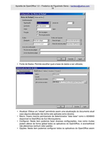 Apostila de OpenOffice 1.0 – Frederico de Figueiredo Siena – kardeco@yahoo.com
                                        19




 • Fonte de Dados: Permite escolher qual a base de dados a ser utilizada;




 • Atualizar: Efetua um “reload” permitindo assim uma atualização do documento atual
   caso alguma alteração não tenha sido aplicada como deveria;
 • Macro: Insere macros permissíveis de determinados “data base” como o ADABAS
   disponível no StarOffice da Sun Microsystems;
 • Configurar: Neste item podemos fazer diversas configurações, mas como muitas
   podem alterar de forma global todos os aplicativos do OpenOffice, é aconselhável
   não alterarmos nenhum valor padrão;
 • Opções: Neste item podemos configurar todos os aplicativos do OpenOffice assim
 