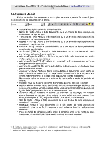 Apostila de OpenOffice 1.0 – Frederico de Figueiredo Siena – kardeco@yahoo.com
                                              21

2.2.2 Barra de Objetos
      Abaixo serão descritos os nomes e as funções de cada ícone da Barra de Objetos
respectivamente da esquerda para a direita.



         • Aplicar Estilo: Aplica um estilo predeterminado;
         • Nome da Fonte: Atribui a todo documento ou a um trecho de texto previamente
           selecionado um tipo de letra;
         • Tamanho da Fonte: Atribui a todo documento ou a um trecho de texto previamente
           selecionado um tamanho de letra;
         • Negrito (CTRL+B): Atribui a todo documento ou a um trecho de texto previamente
           selecionado o estilo negrito;
         • Itálico (CTRL+I): Atribui a todo documento ou a um trecho de texto previamente
           selecionado o estilo itálico;
         • Sublinhado (CTRL+U): Atribui a todo documento ou a um trecho de texto
           previamente selecionado uma sublinha;
         • Alinhar a Esquerda (CTRL+L): Alinha a esquerda todo o documento ou um trecho
           de texto previamente selecionado;
         • Alinhar ao Centro (CTRL+E): Alinha ao centro todo o documento ou um trecho de
           texto previamente selecionado;
         • Alinhar a Direita (CTRL+R): Alinha a direita todo o documento ou um trecho de texto
           previamente selecionado;
         • Justificar (CTRL+J): Alinha de forma justificada todo o documento ou um trecho de
           texto previamente selecionado, ou seja, alinha simultaneamente à esquerda e a
           direita, redimensionando o espaço entre as palavras quando necessário;
         • Numeração: Ativa ou desativa o sistema de numeração a partir da posição do
           cursor;
         • Marcas: Ativa ou desativa o sistema de marcas a partir da posição do cursor;
         • Reduzir Recuo: Reduz o recuo do indicador de tabulação de margem esquerda que
           se encontra na régua vertical, ou seja, atribui uma nova margem (com espaçamento
           igual a TAB12) esquerda na linha onde se encontrar o cursor;
         • Aumentar Recuo: Aumenta o avanço do indicador de tabulação de margem
           esquerda que se encontra na régua vertical, ou seja, atribui uma nova margem (com
           espaçamento igual a TAB) esquerda na linha onde se encontrar o cursor;
         • Cor da Fonte: Atribui a todo documento ou a um trecho de texto previamente
           selecionado uma cor13;
         • Destaque: Atribui a todo documento ou a um trecho de texto previamente
           selecionado uma cor de fundo, como se o texto estivesse inserido dentro de uma
           moldura13;
         • Plano de fundo do parágrafo: Atribui a todo o parágrafo uma cor de fundo, ou seja,
           atribui uma cor de fundo para toda a linha onde se encontrar o cursor13.




12 O TAB é uma tecla que se encontra à esquerda do teclado e insere a partir do cursor um espaço em branco de 12
   caracteres denominado tabulação.
13 Embora não possua o pequeno triângulo verde este botão se comporta da mesma forma.
 