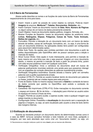 Apostila de OpenOffice 1.0 – Frederico de Figueiredo Siena – kardeco@yahoo.com
                                              22

2.2.3 Barra de Ferramentas
      Abaixo serão descritos os nomes e as funções de cada ícone da Barra de Ferramentas
respectivamente de cima para baixo.

        • Inserir: Insere a partir da posição do cursor objetos ou campos. Pode-se inserir
          Imagens de arquivos, Molduras14, Tabelas, Documentos, Símbolos etc.;
        • Inserir Campos: Insere ao documento macros de Data, Hora, Número de Páginas
          ou algum campo de um banco de dados previamente existente;
        • Inserir Objetos: Insere ao documento objetos gráficos, imagens, fórmulas, etc.;
        • Mostrar Funções de Desenho: Insere ao documento objetos de autoforma como
          Linhas, Retângulos, Elipses, Polígonos, Caixas de Texto, Texto Animado,
          Balões de Legenda, etc.;
        • Formulário: Permite a interação de um documento texto com um banco de dados
          através de botões, caixas de verificação, formulários, etc., ou seja, é uma forma de
          criar um documento dinâmico. As aplicações destes itens podem ser configuradas
          para assumirem determinadas ações;
        • Editar Auto Texto: As opções aqui contidas permitem criar documentos a partir de
          estilos disponibilizados pelo OpenOffice além de possuir campos para a edição e
          inserção de dados;
        • Ativar Cursor Direto: Esta opção é muito interessante, pois permite a inserção de
          texto mesmo em uma linha que não o seja possível. Imagine um novo documento
          aberto, o mesmo só permite a inserção de texto a partir da primeira linha, porém
          com este recurso podemos inserir em qualquer outra linha;
        • Verificação Ortográfica: Inicia a varredura do documento atual em busca de
          palavras graficamente incorretas exibindo uma janela para que possamos interagir
          com as sugestões de correção oferecidas as palavras supostamente erradas;
        • Verificação Ortográfica Automática: Quando ativada a mesma “grifa” em vermelho
          palavras com a grafia supostamente errada;
        • Localizar (CTRL+F): Permite ao usuário localizar dentro do documento por palavras
          ou frases, podendo até ser criadas regras para esta procura;
        • Fonte de Dados: Exibe no mesmo espaço reservado a Galeria o conteúdo do banco
          de dados corrente (por padrão no OpenOffice será exibido o conteúdo do
          Bibliography);
        • Caracteres não Imprimíveis (CTRL+F10): Exibe marcações no documento corrente
          (.:espaço em branco - ¶: fim de linha - → tabulação) para informar ao usuário sobre
                                                   :
          os espaços em branco e finais de linha;
        • Imagem: Permite ao usuário ocultar, e apenas ocultar, toda e qualquer imagem que
          esteja inserida no documento;
        • Configuração Online: Possibilita a visualização do documento sem a separação de
          páginas e margens, ou seja, só será visualizado pelo usuário a área de texto dentro
          das margens internas.


2.3 Estilização de documentos
      Quando se necessita produzir um documento dentro de determinadas normas como é
o caso da ABNT, torna-se cansativo formatar a todo instante um novo título, parágrafo e
margens, por isso será abordado aqui como criar um “documento mestre”, ou seja, um
14 Recomenda-se a inserção molduras a partir do menu Inserir, pois as mesmas são diferentes.
 